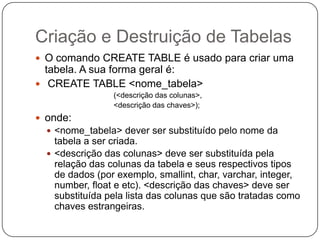 Criação e Destruição de Tabelas
 O comando CREATE TABLE é usado para criar uma

tabela. A sua forma geral é:
 CREATE TABLE <nome_tabela>
(<descrição das colunas>,
<descrição das chaves>);

 onde:
 <nome_tabela> dever ser substituído pelo nome da

tabela a ser criada.
 <descrição das colunas> deve ser substituída pela
relação das colunas da tabela e seus respectivos tipos
de dados (por exemplo, smallint, char, varchar, integer,
number, float e etc). <descrição das chaves> deve ser
substituída pela lista das colunas que são tratadas como
chaves estrangeiras.

 
