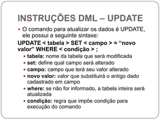 INSTRUÇÕES DML – UPDATE
 O comando para atualizar os dados é UPDATE,

ele possui a seguinte sintaxe:
UPDATE < tabela > SET < campo > = “novo
valor” WHERE < condição > ;
tabela: nome da tabela que será modificada
set: define qual campo será alterado
campo: campo que terá seu valor alterado
novo valor: valor que substituirá o antigo dado
cadastrado em campo
 where: se não for informado, a tabela inteira será
atualizada
 condição: regra que impõe condição para
execução do comando





 