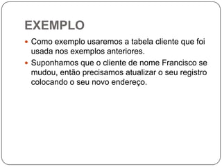 EXEMPLO
 Como exemplo usaremos a tabela cliente que foi

usada nos exemplos anteriores.
 Suponhamos que o cliente de nome Francisco se
mudou, então precisamos atualizar o seu registro
colocando o seu novo endereço.

 