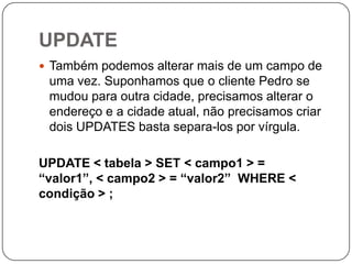 UPDATE
 Também podemos alterar mais de um campo de

uma vez. Suponhamos que o cliente Pedro se
mudou para outra cidade, precisamos alterar o
endereço e a cidade atual, não precisamos criar
dois UPDATES basta separa-los por vírgula.
UPDATE < tabela > SET < campo1 > =
“valor1”, < campo2 > = “valor2” WHERE <
condição > ;

 