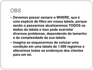 OBS
 Devemos passar sempre o WHERE, que é

uma espécie de filtro em nossa tabela, porque
senão o passarmos atualizaremos TODOS os
dados da tabela e isso pode acarretar
diversos problemas, dependendo do tamanho
e da complexidade da sua tabela.
 Imagina se esquecermos de colocar uma
condição em uma tabela de 1.000 registros e
alterarmos todos os endereços dos clientes
para um só.

 