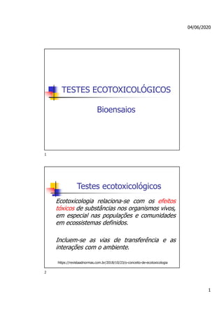 04/06/2020
1
TESTES ECOTOXICOLÓGICOS
Bioensaios
Testes ecotoxicológicos
Ecotoxicologia relaciona-se com os efeitos
tóxicos de substâncias nos organismos vivos,
em especial nas populações e comunidades
em ecossistemas definidos.
Incluem-se as vias de transferência e as
interações com o ambiente.
https://revistaadnormas.com.br/2018/10/23/o-conceito-de-ecotoxicologia
1
2
 