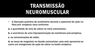 TRANSMISSÃO
NEUROMUSCULAR
• A liberação quântica de acetilcolina durante o potencial de ação na
fibra pré- sináptica varia conforme:
a. a quantidade de íons de cálcio no meio extracelular;
b. a ocorrência de uma hiperpolarização da membrana pré-sináptica;
c. as concentrações de sódio;
d. as taxas de magnésio no líquido extracelular, pois este apresenta-se
como um antagonista da ação do cálcio no botão sináptico;
 