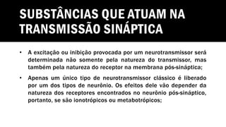 SUBSTÂNCIAS QUE ATUAM NA
TRANSMISSÃO SINÁPTICA
• A excitação ou inibição provocada por um neurotransmissor será
determinada não somente pela natureza do transmissor, mas
também pela natureza do receptor na membrana pós-sináptica;
• Apenas um único tipo de neurotransmissor clássico é liberado
por um dos tipos de neurônio. Os efeitos dele vão depender da
natureza dos receptores encontrados no neurônio pós-sináptico,
portanto, se são ionotrópicos ou metabotrópicos;
 