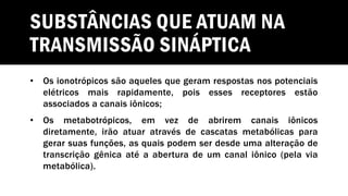 SUBSTÂNCIAS QUE ATUAM NA
TRANSMISSÃO SINÁPTICA
• Os ionotrópicos são aqueles que geram respostas nos potenciais
elétricos mais rapidamente, pois esses receptores estão
associados a canais iônicos;
• Os metabotrópicos, em vez de abrirem canais iônicos
diretamente, irão atuar através de cascatas metabólicas para
gerar suas funções, as quais podem ser desde uma alteração de
transcrição gênica até a abertura de um canal iônico (pela via
metabólica).
 