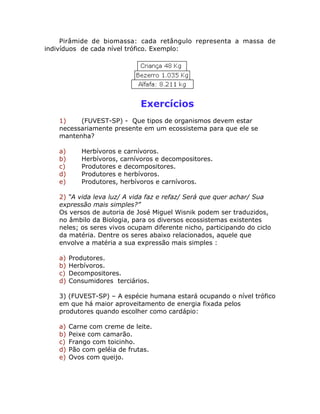 Pirâmide de biomassa: cada retângulo representa a massa de
indivíduos de cada nível trófico. Exemplo:
Exercícios
1) (FUVEST-SP) - Que tipos de organismos devem estar
necessariamente presente em um ecossistema para que ele se
mantenha?
a) Herbívoros e carnívoros.
b) Herbívoros, carnívoros e decompositores.
c) Produtores e decompositores.
d) Produtores e herbívoros.
e) Produtores, herbívoros e carnívoros.
2) “A vida leva luz/ A vida faz e refaz/ Será que quer achar/ Sua
expressão mais simples?”
Os versos de autoria de José Miguel Wisnik podem ser traduzidos,
no âmbilo da Biologia, para os diversos ecossistemas existentes
neles; os seres vivos ocupam diferente nicho, participando do ciclo
da matéria. Dentre os seres abaixo relacionados, aquele que
envolve a matéria a sua expressão mais simples :
a) Produtores.
b) Herbívoros.
c) Decompositores.
d) Consumidores terciários.
3) (FUVEST-SP) – A espécie humana estará ocupando o nível trófico
em que há maior aproveitamento de energia fixada pelos
produtores quando escolher como cardápio:
a) Carne com creme de leite.
b) Peixe com camarão.
c) Frango com toicinho.
d) Pão com geléia de frutas.
e) Ovos com queijo.
 