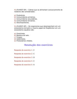 4) (FUVEST-SP) – Cobras que se alimentam exclusivamente de
roedores são consideradas:
a) Produtores.
b) Consumidores primários.
c) Consumidores secundários.
d) Consumidores terciários.
e) Decompositores.
5) (FUVEST-SP) – Os organismos que desempenham em um
ecossistema terrestre o mesmo papel do fitoplâncton em um
ecossistema aquático são:
a) Gramíneas.
b) Bactéria do solo.
c) Fungos.
d) Gafanhotos.
e) Protozoários ciliados.
Resolução dos exercícios
Resposta do exercício 1: C
Resposta do exercício 2: C
Resposta do exercício 3: D
Resposta do exercício 4: C
Resposta do exercício 5: A
 