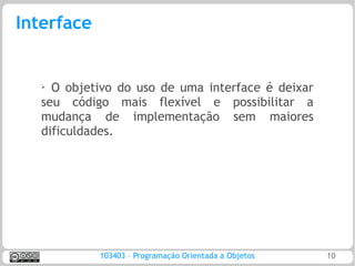 Interface


   ➢ O objetivo do uso de uma interface é deixar
   seu código mais flexível e possibilitar a
   mudança de implementação sem maiores
   dificuldades.




            103403 – Programação Orientada a Objetos   10
 