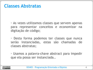 Classes Abstratas


   ➢ As vezes utilizamos classes que servem apenas
   para representar conceitos e economizar na
   digitação de código;

   ➢ Desta forma podemos ter classes que nunca
   serão instanciadas, estas são chamadas de
   classes abstratas;

   ➢
    Usamos a palavra-chave abstract para impedir
   que ela possa ser instanciada..

             103403 – Programação Orientada a Objetos   4
 