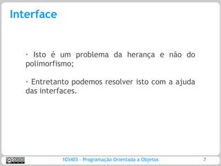 Interface


   ➢ Isto é um problema da herança e não do
   polimorfismo;

   ➢Entretanto podemos resolver isto com a ajuda
   das interfaces.




            103403 – Programação Orientada a Objetos   7
 