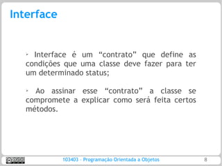 Interface


   ➢ Interface é um “contrato” que define as
   condições que uma classe deve fazer para ter
   um determinado status;

   ➢ Ao assinar esse “contrato” a classe se
   compromete a explicar como será feita certos
   métodos.




            103403 – Programação Orientada a Objetos   8
 
