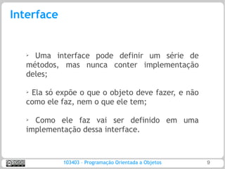 Interface


   ➢ Uma interface pode definir um série de
   métodos, mas nunca conter implementação
   deles;

   ➢Ela só expõe o que o objeto deve fazer, e não
   como ele faz, nem o que ele tem;

   ➢
     Como ele faz vai ser definido em uma
   implementação dessa interface.



            103403 – Programação Orientada a Objetos   9
 