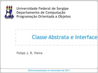 Universidade Federal de Sergipe
Departamento de Computação
Programação Orientada a Objetos




           Classe Abstrata e Interface

Felipe J. R. Vieira




        Última Atualização em Novembro de 2011
 