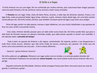 O Grilo e o Sapo
O Grilo Antenor era um cara legal. Ele era conhecido por muitos animais, pois costumava fazer longos passeios
noturnos pela Floresta a fim de conhecer outros animais e fazer novas amizades.
A Floresta era um lugar lindo, cheio de belas flores, árvores, e todo tipo de alimento: plantas, frutos e um
lago lindo, onde era possível beber água limpa. Antenor, o grilo, morava a beira deste lago, em uma bela casinha
construída por ele. Ele tinha muitos vizinhos, que também moravam perto do lago e que eram seus amigos.
Perto do lago, porém no lado oposto, morava o Sapo Valdemar, um cara muito trabalhador e que gostava de
ficar em casa, lendo e escutando música.
Uma noite, Antenor decidiu passear para um lado onde nunca havia ido. Ele tinha ouvido falar que para o
lado leste da Floresta morava um pássaro chamado Janjão, que sabia prever quando ia chover com exatidão. E
ele adorava saber a previsão do tempo!
Tudo ia bem no passeio de Antenor e ele seguia, cantarolando. De repente, porém, a lua desapareceu e
tudo ficou muito escuro. Antenor, que não tinha medo do escuro, continuou seu passeio. Foi então que ele
sentiu uma coisa estranha nos seus pés... A terra estava diferente...
- Socorro! - gritou Antenor. Socorro!
Ele tinha caído em um pântano. Pântano é um lugar onde a terra é úmida, e os animais podem afundar até
morrer sufocados! O pântano era cercado por arame farpado, mas como estava muito escuro Antenor não viu o
perigo.
Naquele momento de dificuldade, Antenor ainda conseguiu forças para fazer uma prece para seu anjo da
guarda. E continuou a gritar:
 