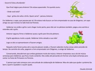 - Socorro! Estou afundando!
Que final trágico para Antenor! Ele estava apavorado. Foi quando ouviu:
- Onde você está?
- Aqui - gritou de volta o Grilo. Quem seria? - pensou Antenor.
Era Valdemar, o sapo, que passava por ali. Ele estava indo buscar um livro emprestado na casa de Diógenes, um sapo
amigo seu que morava no lado leste da Floresta.
Valdemar viu então o grilo e sem chegar muito perto, para não cair no pântano também, pegou uma varinha e
estendeu até o grilo.
Antenor segurou firme e Valdemar puxou o grilo para fora do pântano.
O grilo agradeceu muito a ajuda. Valdemar tinha salvado a sua vida!
Logo os dois se apresentaram e ficaram amigos.
Naquela noite foram juntos até a casa do pássaro Janjão, e ficaram sabendo muitas coisas sobre previsão do
tempo. No caminho de volta, pegaram o livro emprestado com Diógenes, o amigo de Valdemar.
Conversando, descobriram que ambos gostavam muito de música. Antenor emprestou seus cds de música
sertaneja para Valdemar, que ficou muito contente. Eles estão até pensando em formar uma dupla sertaneja para
cantar na Festa da Primavera na Floresta.
E pensar que tudo começou com uma atitude de colaboração de Valdemar. Mas ele sabe que ajudar o próximo faz
bem a quem é ajudado e a quem ajuda.
Claudia Schmidt
 