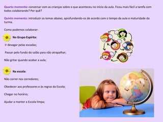 Quarto momento: conversar com as crianças sobre o que aconteceu no início da aula. Ficou mais fácil a tarefa com
todos colaborando? Por quê?
Quinto momento: introduzir os temas abaixo, aprofundando-os de acordo com o tempo da aula e maturidade da
turma.
Como podemos colaborar:
No Grupo Espírita:
Ir devagar pelas escadas;
Passar pelo fundo do salão para não atrapalhar;
Não gritar quando acabar a aula;
Na escola:
Não correr nos corredores;
Obedecer aos professores e às regras da Escola;
Chegar no horário;
Ajudar a manter a Escola limpa;
 