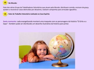 No Mundo:
Falar dos vários Grupo de Trabalhadores Voluntários que atuam pelo Mundo: distribuem comida, ensinam de graça,
ajudam a reconstruir casas destruídas por desastres; realizam campanhas para arrecadar agasalhos.
Falar do Trabalho Voluntário realizado na Casa Espírita
Sexto momento: cada evangelizando montará uma maquete com os personagens da história "O Grilo e o
Sapo". Também pode ser distribuído um desenho ilustrativo da história para pintar.
 
