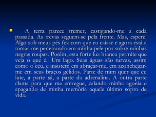 A terra parece tremer, castigando-me a cada passada. As trevas seguem-se pela frente. Mas, espere! Algo sob meus pés fez com que eu caísse e agora está a tomar-me penetrando em minha pele por sobre minhas negras roupas. Porém, esta forte luz branca permite que veja o que é.  Um lago. Suas águas são turvas, assim como o céu, e insistem em abraçar-me, em aconchegar-me em seus braços gélidos. Parte de mim quer que eu lute, a parte sã, a parte da adrenalina. A outra parte clama para que me entregue, calando minha agonia e apagando de minha memória aquele último sopro de vida. 