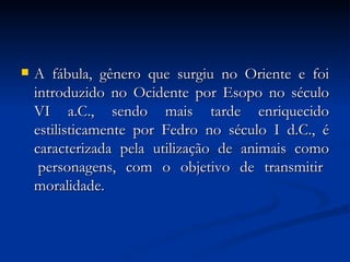 A fábula, gênero que surgiu no Oriente e foi introduzido no Ocidente por Esopo no século VI a.C., sendo mais tarde enriquecido estilisticamente por Fedro no século I d.C., é caracterizada  pela  utilização  de  animais  como  personagens,  com  o  objetivo  de  transmitir  moralidade.  