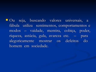 Ou  seja,  buscando  valores  universais,  a  fábula  utiliza  sentimentos, comportamentos e modos – vaidade, mentira, cobiça, poder, riqueza, astúcia, gula, avareza etc.  –  para  alegoricamente  mostrar  os  defeitos  do  homem  em  sociedade.  