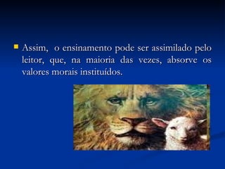 Assim,  o ensinamento pode ser assimilado pelo leitor, que, na maioria das vezes, absorve os valores morais instituídos.  