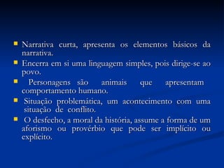Narrativa curta, apresenta os elementos básicos da narrativa. Encerra em si uma linguagem simples, pois dirige-se ao povo. Personagens são  animais  que  apresentam  comportamento humano.  Situação  problemática,  um  acontecimento  com  uma  situação  de  conflito.  O desfecho, a moral da história, assume a forma de um aforismo ou provérbio que pode ser implícito ou explícito. 