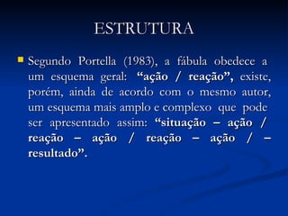 ESTRUTURA Segundo  Portella  (1983),  a  fábula  obedece  a  um  esquema  geral:  “ação  /  reação”,   existe, porém, ainda de acordo com o mesmo autor, um esquema mais amplo e complexo  que  pode  ser  apresentado  assim:  “situação  –  ação  /  reação  –  ação  /  reação  –  ação  /  – resultado”.   