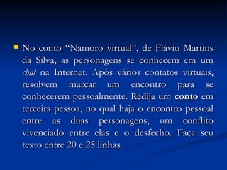 No conto “Namoro virtual”, de Flávio Martins da Silva, as personagens se conhecem em um  chat  na Internet. Após vários contatos virtuais, resolvem marcar um encontro para se conhecerem pessoalmente. Redija um  conto  em terceira pessoa, no qual haja o encontro pessoal entre as duas personagens, um conflito vivenciado entre elas e o desfecho. Faça seu texto entre 20 e 25 linhas. 