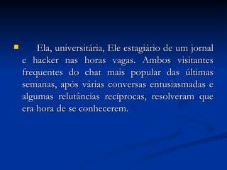 Ela, universitária, Ele estagiário de um jornal e hacker nas horas vagas. Ambos visitantes frequentes do chat mais popular das últimas semanas, após várias conversas entusiasmadas e algumas relutâncias recíprocas, resolveram que era hora de se conhecerem. 