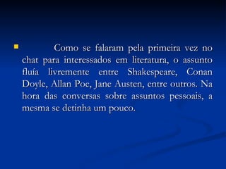              Como se falaram pela primeira vez no chat para interessados em literatura, o assunto fluía livremente entre Shakespeare, Conan Doyle, Allan Poe, Jane Austen, entre outros. Na hora das conversas sobre assuntos pessoais, a mesma se detinha um pouco.  