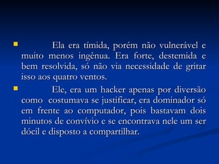             Ela era tímida, porém não vulnerável e muito menos ingênua. Era forte, destemida e bem resolvida, só não via necessidade de gritar isso aos quatro ventos.             Ele, era um hacker apenas por diversão como  costumava se justificar, era dominador só em frente ao computador, pois bastavam dois minutos de convívio e se encontrava nele um ser dócil e disposto a compartilhar. 
