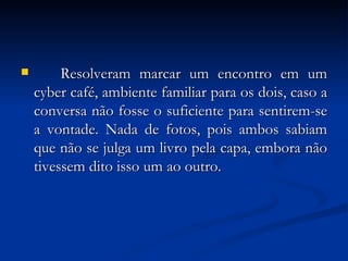 Resolveram marcar um encontro em um cyber café, ambiente familiar para os dois, caso a conversa não fosse o suficiente para sentirem-se a vontade. Nada de fotos, pois ambos sabiam que não se julga um livro pela capa, embora não tivessem dito isso um ao outro. 