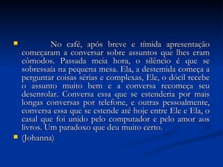              No café, após breve e tímida apresentação começaram a conversar sobre assuntos que lhes eram cômodos. Passada meia hora, o silêncio é que se sobressaía na pequena mesa. Ela, a destemida começa a perguntar coisas sérias e complexas, Ele, o dócil recebe o assunto muito bem e a conversa recomeça seu desenrolar. Conversa essa que se estenderia por mais longas conversas por telefone, e outras pessoalmente, conversa essa que se estende até hoje entre Ele e Ela, o casal que foi unido pelo computador e pelo amor aos livros. Um paradoxo que deu muito certo.  (Johanna) 