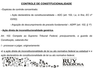 CONTROLE DE CONSTITUCIONALIDADE

- Espécies de controle concentrado:

         - Ação declaratória de constitucionalidade – ADC (art. 102, I,a, in fine, EC nº
         03/93);

         - Arguição de descumprimento de preceito fundamental – ADPF (art. 102, § 1º)

- Ação direta de inconstitucionalidade genérica.

Art. 102. Compete ao Supremo Tribunal Federal, precipuamente, a guarda da
Constituição, cabendo-lhe:

I - processar e julgar, originariamente:

a) a ação direta de inconstitucionalidade de lei ou ato normativo federal ou estadual e a
ação declaratória de constitucionalidade de lei ou ato normativo federal
 