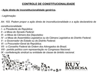 CONTROLE DE CONSTITUCIONALIDADE

- Ação direta de inconstitucionalidade genérica.

- Legitimação:

Art. 103. Podem propor a ação direta de inconstitucionalidade e a ação declaratória de
constitucionalidade:
I - o Presidente da República;
II - a Mesa do Senado Federal;
III - a Mesa da Câmara dos Deputados;
IV - a Mesa de Assembléia Legislativa ou da Câmara Legislativa do Distrito Federal;
V - o Governador de Estado ou do Distrito Federal;
VI - o Procurador-Geral da República;
VII - o Conselho Federal da Ordem dos Advogados do Brasil;
VIII - partido político com representação no Congresso Nacional;
IX - confederação sindical ou entidade de classe de âmbito nacional.
 