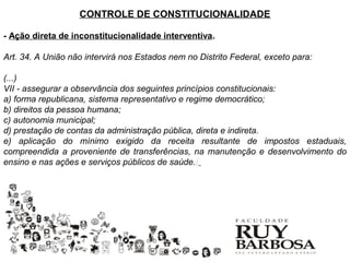 CONTROLE DE CONSTITUCIONALIDADE

- Ação direta de inconstitucionalidade interventiva.

Art. 34. A União não intervirá nos Estados nem no Distrito Federal, exceto para:

(...)
VII - assegurar a observância dos seguintes princípios constitucionais:
a) forma republicana, sistema representativo e regime democrático;
b) direitos da pessoa humana;
c) autonomia municipal;
d) prestação de contas da administração pública, direta e indireta.
e) aplicação do mínimo exigido da receita resultante de impostos estaduais,
compreendida a proveniente de transferências, na manutenção e desenvolvimento do
ensino e nas ações e serviços públicos de saúde.(
 