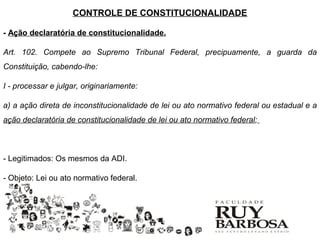 CONTROLE DE CONSTITUCIONALIDADE

- Ação declaratória de constitucionalidade.

Art. 102. Compete ao Supremo Tribunal Federal, precipuamente, a guarda da
Constituição, cabendo-lhe:

I - processar e julgar, originariamente:

a) a ação direta de inconstitucionalidade de lei ou ato normativo federal ou estadual e a
ação declaratória de constitucionalidade de lei ou ato normativo federal;



- Legitimados: Os mesmos da ADI.

- Objeto: Lei ou ato normativo federal.
 