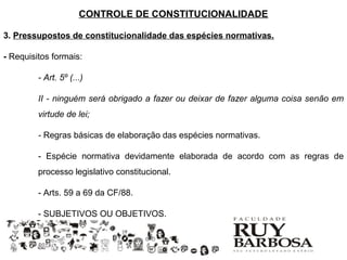 CONTROLE DE CONSTITUCIONALIDADE

3. Pressupostos de constitucionalidade das espécies normativas.

- Requisitos formais:

         - Art. 5º (...)

         II - ninguém será obrigado a fazer ou deixar de fazer alguma coisa senão em
         virtude de lei;

         - Regras básicas de elaboração das espécies normativas.

         - Espécie normativa devidamente elaborada de acordo com as regras de
         processo legislativo constitucional.

         - Arts. 59 a 69 da CF/88.

         - SUBJETIVOS OU OBJETIVOS.
 
