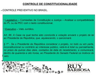 CONTROLE DE CONSTITUCIONALIDADE

- CONTROLE PREVENTIVO NO BRASIL.


 • Legislativo – Comissões de Constituição e Justiça – Analisar a compatibilidade
 do PL ou da PEC com o texto constitucional.

 • Executivo – Veto Jurídico.

 Art. 66. A Casa na qual tenha sido concluída a votação enviará o projeto de lei
 ao Presidente da República, que, aquiescendo, o sancionará.

 § 1º - Se o Presidente da República considerar o projeto, no todo ou em parte,
 inconstitucional ou contrário ao interesse público, vetá-lo-á total ou parcialmente,
 no prazo de quinze dias úteis, contados da data do recebimento, e comunicará,
 dentro de quarenta e oito horas, ao Presidente do Senado Federal os motivos do
 veto.
 