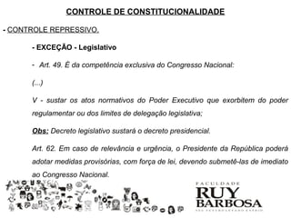 CONTROLE DE CONSTITUCIONALIDADE

- CONTROLE REPRESSIVO.

      - EXCEÇÃO - Legislativo

      - Art. 49. É da competência exclusiva do Congresso Nacional:

      (...)

      V - sustar os atos normativos do Poder Executivo que exorbitem do poder
      regulamentar ou dos limites de delegação legislativa;

      Obs: Decreto legislativo sustará o decreto presidencial.

      Art. 62. Em caso de relevância e urgência, o Presidente da República poderá
      adotar medidas provisórias, com força de lei, devendo submetê-las de imediato
      ao Congresso Nacional.
 