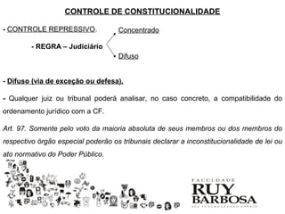 CONTROLE DE CONSTITUCIONALIDADE

- CONTROLE REPRESSIVO.              Concentrado

         - REGRA – Judiciário
                                    Difuso


- Difuso (via de exceção ou defesa).

- Qualquer juiz ou tribunal poderá analisar, no caso concreto, a compatibilidade do
ordenamento jurídico com a CF.

Art. 97. Somente pelo voto da maioria absoluta de seus membros ou dos membros do
respectivo órgão especial poderão os tribunais declarar a inconstitucionalidade de lei ou
ato normativo do Poder Público.
 