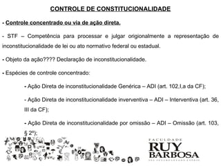 CONTROLE DE CONSTITUCIONALIDADE

- Controle concentrado ou via de ação direta.

- STF – Competência para processar e julgar origionalmente a representação de
inconstitucionalidade de lei ou ato normativo federal ou estadual.

- Objeto da ação???? Declaração de inconstitucionalidade.

- Espécies de controle concentrado:

         - Ação Direta de inconstitucionalidade Genérica – ADI (art. 102,I,a da CF);

         - Ação Direta de inconstitucionalidade inverventiva – ADI – Interventiva (art. 36,
         III da CF);

         - Ação Direta de inconstitucionalidade por omissão – ADI – Omissão (art. 103,
         § 2º);
 