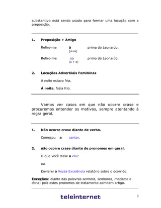 2
substantivo está sendo usado para formar uma locução com a
preposição.
_____________________________________________________
1. Preposição + Artigo
Refiro-me à prima do Leonardo.
(a+a)
Refiro-me ao primo do Leonardo.
(a + o)
2. Locuções Adverbiais Femininas
A noite estava fria.
À noite, fazia frio.
Vamos ver casos em que não ocorre crase e
procuremos entender os motivos, sempre atentando à
regra geral.
1. Não ocorre crase diante de verbo.
Começou a cantar.
2. não ocorre crase diante de pronomes em geral.
O que você disse a ela?
ou
Enviarei a Vossa Excelência relatório sobre o ocorrido.
Exceções: diante das palavras senhora, senhorita, madame e
dona; pois estes pronomes de tratamento admitem artigo.
_____________________________________________________
 