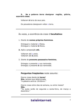 4
3. Se a palavra terra designar região, pátria,
ocorrerá crase:
Voltaram à terra de seus pais.
Os pescadores desejavam voltar a terra.
Às vezes, a ocorrência da crase é facultativa:
1. Diante de nomes próprios femininos.
Entreguei o material a Eliana.
Entreguei o material à Eliana.
2. Após a preposição até.
Voltaram até a praia.
Voltaram até à praia.
3. Diante de pronome possessivo feminino.
Entregou o presente a sua namorada.
Entregou o presente à sua namorada.
___________________________________________________________________
Perguntas freqüentes neste assunto:
Ocorre crase diante de horas?
Sim, sempre que determinada.
“A palestra será às 15h30min.”
Ocorre crase entre dias da semana, ou entre meses?
Não.
“As aulas serão de segunda a sexta-feira, de março a
dezembro.”
 