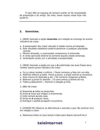 5
É isso! Não se esqueça de sempre avaliar se há necessidade
da preposição e do artigo. No mais, essas regras vistas hoje irão
ajudá-lo.
2. Exercícios.
1. (IBGE) Assinale a opção incorreta com relação ao emprego do acento
indicativo de crase:
a. O pesquisador deu maior atenção à cidade menos privilegiada.
b. Este resultado estatístico poderia pertencer à qualquer população
carente.
c. Mesmo atrasado, o recenseador compareceu à entrevista.
d. A verba aprovada destina-se somente àquela cidade sertaneja.
e. Veranópolis soube unir a atividade à prosperidade.
2. (IBGE) Assinale a opção em que o A sublinhado nas duas frases deve
receber acento grave indicativo de crase:
a. Fui a Lisboa receber o prêmio. / Paulo começou a falar em voz alta.
b. Pedimos silêncio a todos. Pouco a pouco, a praça central se esvaziava.
c. Esta música foi dedicada a ele. / Os romeiros chegaram a Bahia.
d. Bateram a porta fui atender. / O carro entrou a direita da rua.
e. Todos a aplaudiram. / Escreve a redação a tinta.
3. (BB) Há crase:
a) Responda a todas as perguntas.
b) Avise a moça que chegou a encomenda.
c) Volte sempre a esta casa.
d) Dirija-se a qualquer caixa.
e) Entregue o pedido a alguém na portaria.
4. (CESESP-PE) Observe as alternativas e assinale a que não contiver erro
em relação à crase:
a. Rabiscava todos os seus textos à lápis para depois escrevê-los à
máquina.
b. Sem dúvida que, com novos óculos, ele veria a distância do perigo,
aquela hora do dia.
c. Referia-se com ternura ao menino, afeto às meninas e, com respeito, a
várias pessoas menos íntimas.
 