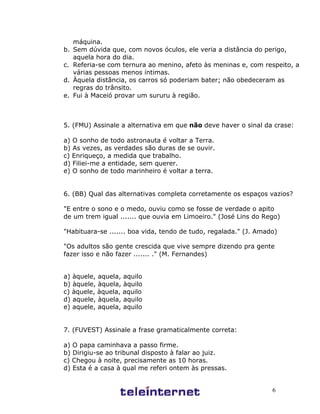 6
máquina.
b. Sem dúvida que, com novos óculos, ele veria a distância do perigo,
aquela hora do dia.
c. Referia-se com ternura ao menino, afeto às meninas e, com respeito, a
várias pessoas menos íntimas.
d. Àquela distância, os carros só poderiam bater; não obedeceram as
regras do trânsito.
e. Fui à Maceió provar um sururu à região.
5. (FMU) Assinale a alternativa em que não deve haver o sinal da crase:
a) O sonho de todo astronauta é voltar a Terra.
b) As vezes, as verdades são duras de se ouvir.
c) Enriqueço, a medida que trabalho.
d) Filiei-me a entidade, sem querer.
e) O sonho de todo marinheiro é voltar a terra.
6. (BB) Qual das alternativas completa corretamente os espaços vazios?
"E entre o sono e o medo, ouviu como se fosse de verdade o apito
de um trem igual ....... que ouvia em Limoeiro." (José Lins do Rego)
"Habituara-se ....... boa vida, tendo de tudo, regalada." (J. Amado)
"Os adultos são gente crescida que vive sempre dizendo pra gente
fazer isso e não fazer ....... ." (M. Fernandes)
a) àquele, aquela, aquilo
b) àquele, àquela, àquilo
c) àquele, àquela, aquilo
d) aquele, àquela, aquilo
e) aquele, aquela, aquilo
7. (FUVEST) Assinale a frase gramaticalmente correta:
a) O papa caminhava a passo firme.
b) Dirigiu-se ao tribunal disposto à falar ao juiz.
c) Chegou à noite, precisamente as 10 horas.
d) Esta é a casa à qual me referi ontem às pressas.
 
