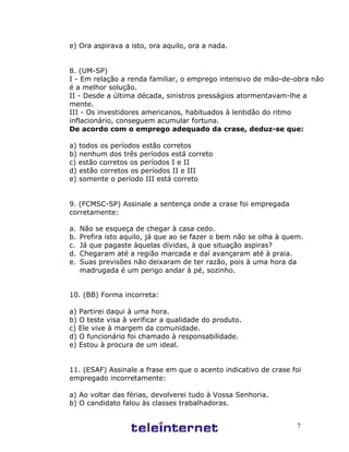 7
e) Ora aspirava a isto, ora aquilo, ora a nada.
8. (UM-SP)
I - Em relação a renda familiar, o emprego intensivo de mão-de-obra não
é a melhor solução.
II - Desde a última década, sinistros presságios atormentavam-lhe a
mente.
III - Os investidores americanos, habituados à lentidão do ritmo
inflacionário, conseguem acumular fortuna.
De acordo com o emprego adequado da crase, deduz-se que:
a) todos os períodos estão corretos
b) nenhum dos três períodos está correto
c) estão corretos os períodos I e II
d) estão corretos os períodos II e III
e) somente o período III está correto
9. (FCMSC-SP) Assinale a sentença onde a crase foi empregada
corretamente:
a. Não se esqueça de chegar à casa cedo.
b. Prefira isto aquilo, já que ao se fazer o bem não se olha à quem.
c. Já que pagaste àquelas dívidas, à que situação aspiras?
d. Chegaram até a região marcada e daí avançaram até à praia.
e. Suas previsões não deixaram de ter razão, pois à uma hora da
madrugada é um perigo andar à pé, sozinho.
10. (BB) Forma incorreta:
a) Partirei daqui à uma hora.
b) O teste visa à verificar a qualidade do produto.
c) Ele vive à margem da comunidade.
d) O funcionário foi chamado à responsabilidade.
e) Estou à procura de um ideal.
11. (ESAF) Assinale a frase em que o acento indicativo de crase foi
empregado incorretamente:
a) Ao voltar das férias, devolverei tudo à Vossa Senhoria.
b) O candidato falou às classes trabalhadoras.
 