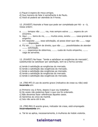 8
c) Fiquei à espera de meus amigos.
d) Sua maneira de falar é semelhante à de Paulo.
e) Você só poderá ser atendido às 9 horas.
12. (FUVEST) Assinale a frase que pode ser completada por Há - a - à,
nessa ordem:
a. ....... tempos não ....... via, mas sempre estive ....... espera de um
encontro.
b. Aqui ....... beira do rio, ....... muitos anos, existiu ....... casa-grande do
engenho.
c. Em resposta ....... essa solicitação, só posso dizer que não ....... vaga
........ disposição.
d. Fiz ver, ....... quem de direito, que não ....... possibilidades de atender
....... solicitação.
e. ....... esperança de obtermos, ....... custa de muito empenho, .......
vaga de servente.
13. (FUVEST) Na frase: "tende a satisfazer as exigências do mercado",
substituindo-se satisfazer por satisfação, tem-se a forma correta:
a) tende à satisfação as exigências do mercado.
b) tende a satisfação das exigências do mercado.
c) tende a satisfação das exigências ao mercado.
d) tende a satisfação às exigências do mercado.
e) tende à satisfação das exigências do mercado.
14. (TRE-MT) O uso do acento grave (indicativo de crase ou não) está
incorreto em:
a) Primeiro vou à feira, depois é que vou trabalhar.
b) Às vezes não podemos fazer o que nos foi ordenado.
c) Não devemos fazer referências àqueles casos.
d) Sairemos às cinco da manhã.
e) Isto não seria útil à ela.
15. (TRE-MG) O acento grave, indicador de crase, está empregado
incorretamente em:
a. Tal lei se aplica, necessariamente, à mulheres de índole violenta.
 