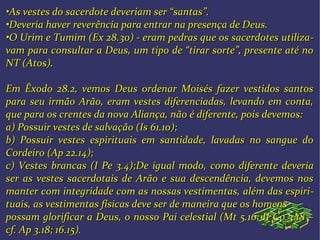 ••As vestes do sacerdote deveriam ser “santas”.As vestes do sacerdote deveriam ser “santas”.
••Deveria haver reverência para entrar na presença de Deus.Deveria haver reverência para entrar na presença de Deus.
••O Urim e Tumim (Ex 28.30) - eram pedras que os sacerdotes utilizaO Urim e Tumim (Ex 28.30) - eram pedras que os sacerdotes utiliza--
vam para consultar a Deus, um tipo de “tirar sorte”, presente até novam para consultar a Deus, um tipo de “tirar sorte”, presente até no
NT (Atos).NT (Atos).
Em Êxodo 28.2, vemos Deus ordenar Moisés fazer vestidos santosEm Êxodo 28.2, vemos Deus ordenar Moisés fazer vestidos santos
para seu irmão Arão, eram vestes diferenciadas, levando em conta,para seu irmão Arão, eram vestes diferenciadas, levando em conta,
que para os crentes da nova Aliança, não é diferente, pois devemos:que para os crentes da nova Aliança, não é diferente, pois devemos:
a) Possuir vestes de salvação (Is 61.10);a) Possuir vestes de salvação (Is 61.10);
b) Possuir vestes espirituais em santidade, lavadas no sangue dob) Possuir vestes espirituais em santidade, lavadas no sangue do
Cordeiro (Ap 22.14);Cordeiro (Ap 22.14);
c) Vestes brancas (I Pe 3.4);c) Vestes brancas (I Pe 3.4);De igual modo, como diferente deveriaDe igual modo, como diferente deveria
ser as vestes sacerdotais de Arão e sua descendência, devemos nosser as vestes sacerdotais de Arão e sua descendência, devemos nos
manter com integridade com as nossas vestimentas, além das espirimanter com integridade com as nossas vestimentas, além das espiri--
tuais, as vestimentas físicas deve ser de maneira que os homenstuais, as vestimentas físicas deve ser de maneira que os homens
possam glorificar a Deus, o nosso Pai celestial (Mt 5.16; II Co 3.18 –possam glorificar a Deus, o nosso Pai celestial (Mt 5.16; II Co 3.18 –
cf. Ap 3.18; 16.15).cf. Ap 3.18; 16.15).
 