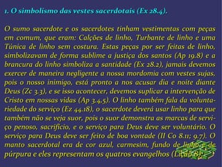 1. O simbolismo das vestes sacerdotais (Ex 28.4).1. O simbolismo das vestes sacerdotais (Ex 28.4).
O sumo sacerdote e os sacerdotes tinham vestimentas com peçasO sumo sacerdote e os sacerdotes tinham vestimentas com peças
emem comum, que eram: Calções de linho, Turbante de linho e umacomum, que eram: Calções de linho, Turbante de linho e uma
Túnica de linho sem costura. Estas peças por ser feitas de linho,Túnica de linho sem costura. Estas peças por ser feitas de linho,
simbolizavam de forma sublime a justiça dos santos (Ap 19.8) e asimbolizavam de forma sublime a justiça dos santos (Ap 19.8) e a
brancura do linho simboliza a santidade (Ex 28.2), jamais devemosbrancura do linho simboliza a santidade (Ex 28.2), jamais devemos
exercer de maneira negligente a nossa mordomia com vestes sujas,exercer de maneira negligente a nossa mordomia com vestes sujas,
pois o nosso inimigo, está pronto a nos acusar dia e noite diantepois o nosso inimigo, está pronto a nos acusar dia e noite diante
Deus (Zc 3.3), e se isso acontecer, devemos suplicar a intervenção deDeus (Zc 3.3), e se isso acontecer, devemos suplicar a intervenção de
Cristo em nossas vidas (Ap 3.4,5). O linho também fala daCristo em nossas vidas (Ap 3.4,5). O linho também fala da voluntavolunta--
riedade do serviço (Ez 44.18), oriedade do serviço (Ez 44.18), o sacerdote deverá usar linho para quesacerdote deverá usar linho para que
também não se veja suor, pois o suor demonstra as marcas de servitambém não se veja suor, pois o suor demonstra as marcas de servi--
ço penoso, sacrifício, e o serviço para Deus deve ser voluntário. Oço penoso, sacrifício, e o serviço para Deus deve ser voluntário. O
serviço para Deus deve ser feito de boa vontade (II Co 8.11; 9.7). Oserviço para Deus deve ser feito de boa vontade (II Co 8.11; 9.7). O
manto sacerdotal era de cor azul, carmesim, fundo de linho e demanto sacerdotal era de cor azul, carmesim, fundo de linho e de
púrpura e eles representam os quatros evangelhos (Lição 8):púrpura e eles representam os quatros evangelhos (Lição 8):
 